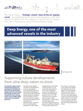 The Deep Energy - Technip’s newest state-of-the-art pipelay
vessel - was commissioned for service and operations in the third
quarter of 2013 for her irst projects in the US Gulf of Mexico.
Let’s take a closer look at one of Technip’s lagship vessels.
Supporting subsea developments
from ultra-deep waters to shore
The Deep Energy pipelay
architecture was developed
in-house using pipelay
tower designed by IHC-EB in
Newcastle, United Kingdom,
with assistance from other key
pipelay equipment designers,
and incorporates Technip’s
extensive experience gained
from previous pipelay systems
and operations.
While the vessel is primarily
built for reeled pipeline
installation in water depths
ranging between 16 to 3,000
meters and from 4” to 18”
outside diameter (OD) she
is also well conigured to
carry out the installation of
umbilicals and lexible pipe
products of up to 24” OD
if required. She is therefore
able to support subsea
developments in both shallow
and ultra-deep waters.
The Deep Energy’s striking hull
shape was speciically designed
for speed optimisation and
roll reduction, which gives
a very stable work platform
and makes her one of the
biggest and fastest pipelay
vessels ever built. With a
maximum transit speed of
19.5 knots and a pipe payload
capacity of 5,600 tons (Te), the
vessel is able to move rapidly
from one region to another,
minimising mobilization time
and maximising availability for
clients.
Deep Energy at work
The detailed engineering for
Technip’s Deep Energy was
developed by Vik-Sanvik AS
Norway (now Wartsila Ship
Design), with the vessel being
built initially in China, then
completed in Florø, Norway
using a team of highly skilled
national and international
personnel.
Deep Energy, one of the most
advanced vessels in the industry
 