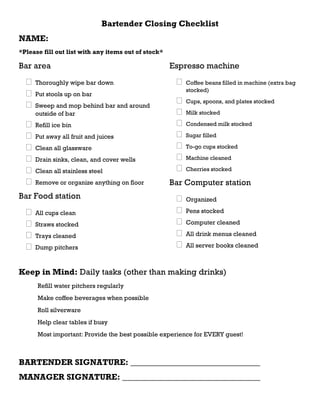 Bartender Closing Checklist
NAME:
*Please fill out list with any items out of stock*
Bar area
 Thoroughly wipe bar down
 Put stools up on bar
 Sweep and mop behind bar and around
outside of bar
 Refill ice bin
 Put away all fruit and juices
 Clean all glassware
 Drain sinks, clean, and cover wells
 Clean all stainless steel
 Remove or organize anything on floor
Bar Food station
 All cups clean
 Straws stocked
 Trays cleaned
 Dump pitchers
Espresso machine
 Coffee beans filled in machine (extra bag
stocked)
 Cups, spoons, and plates stocked
 Milk stocked
 Condensed milk stocked
 Sugar filled
 To-go cups stocked
 Machine cleaned
 Cherries stocked
Bar Computer station
 Organized
 Pens stocked
 Computer cleaned
 All drink menus cleaned
 All server books cleaned
Keep in Mind: Daily tasks (other than making drinks)
Refill water pitchers regularly
Make coffee beverages when possible
Roll silverware
Help clear tables if busy
Most important: Provide the best possible experience for EVERY guest!
BARTENDER SIGNATURE: _______________________________
MANAGER SIGNATURE: _________________________________
 