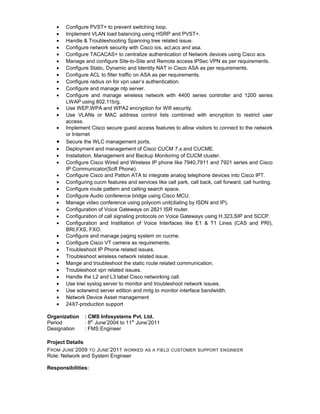 • Configure PVST+ to prevent switching loop.
• Implement VLAN load balancing using HSRP and PVST+.
• Handle & Troubleshooting Spanning tree related issue.
• Configure network security with Cisco ios, acl,acs and asa.
• Configure TACACAS+ to centralize authentication of Network devices using Cisco acs.
• Manage and configure Site-to-Site and Remote access IPSec VPN as per requirements.
• Configure Static, Dynamic and Identity NAT in Cisco ASA as per requirements.
• Configure ACL to filter traffic on ASA as per requirements.
• Configure radius on for vpn user’s authentication.
• Configure and manage ntp server.
• Configure and manage wireless network with 4400 series controller and 1200 series
LWAP using 802.11b/g.
• Use WEP,WPA and WPA2 encryption for Wifi security.
• Use VLANs or MAC address control lists combined with encryption to restrict user
access.
• Implement Cisco secure guest access features to allow visitors to connect to the network
or Internet
• Secure the WLC management ports.
• Deployment and management of Cisco CUCM 7.x and CUCME.
• Installation, Management and Backup Monitoring of CUCM cluster.
• Configure Cisco Wired and Wireless IP phone like 7940,7911 and 7921 series and Cisco
IP Communicator(Soft Phone).
• Configure Cisco and Patton ATA to integrate analog telephone devices into Cisco IPT.
• Configuring cucm features and services like call park, call back, call forward, call hunting.
• Configure route pattern and calling search space.
• Configure Audio conference bridge using Cisco MCU.
• Manage video conference using polycom unit(dialing by ISDN and IP).
• Configuration of Voice Gateways on 2821 ISR router.
• Configuration of call signaling protocols on Voice Gateways using H.323,SIP and SCCP.
• Configuration and Instillation of Voice Interfaces like E1 & T1 Lines (CAS and PRI),
BRI,FXS, FXO.
• Configure and manage paging system on cucme.
• Configure Cisco VT camera as requirements.
• Troubleshoot IP Phone related issues.
• Troubleshoot wireless network related issue.
• Mange and troubleshoot the static route related communication.
• Troubleshoot vpn related issues.
• Handle the L2 and L3 label Cisco networking call.
• Use kiwi syslog server to monitor and troubleshoot network issues.
• Use solarwind server edition and mrtg to monitor interface bandwidth.
• Network Device Asset management
• 24X7-production support
Organization : CMS Infosystems Pvt. Ltd.
Period : 8th
June’2004 to 11th
June’2011
Designation : FMS Engineer
Project Details
FROM JUNE’2009 TO JUNE’2011 WORKED AS A FIELD CUSTOMER SUPPORT ENGINEER
Role: Network and System Engineer
Responsibilities:
 