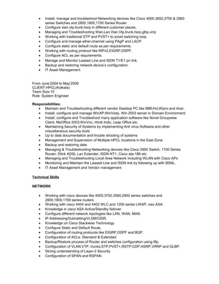 • Install, manage and troubleshoot Networking devices like Cisco 4500,3650,3750 & 2960
series Switches and 2800,1800,1700 Series Router.
• Configure vlan,vtp,trunk,hsrp in different customer places.
• Managing and Troubleshooting Wan,Lan,Vlan,Vtp,trunk,hsrp,glbp,vrrp
• Working with traditional STP and PVST+ to avoid switching loop.
• Configure and manage ether-channel using PAgP and LACP.
• Configure static and default route as per requirements.
• Working with routing protocol like RIPv2,EIGRP,OSPF.
• Configure ACL as per requirements.
• Manage and Monitor Leased Line and ISDN T1/E1 pri link.
• Backup and restoring network device’s configuration.
• IT Asset Management.
From June’2004 to May’2009
CLIENT:HPCL(Kolkata)
Team Size:10
Role: System Engineer
Responsibilities:
• Maintain and Troubleshooting different vendor Desktop PC like IBM,Hcl,Wipro and Acer.
• Install, configure and manage WinXP,WinVista, Win 2003 server in Domain Environment.
• Install, configure and Troubleshoot many application software like Novel Groupwise
Client, MsOffice 2003,WinVnc, Hindi Indic, Leap Office etc.
• Maintaining Security of Systems by implementing Anti virus Software and other
miscellaneous security tools
• Up to date documentation and trouble shooting of systems
• Management and Supervision of Multiple HPCL locations in the East Zone.
• Backup and restoring data
• Managing & Troubleshooting Networking devices like Cisco 2950 Switch, 1700 Series
Router, Dlink ADSL Lan Extender, ISDN NT1, Cisco ata-186 etc.
• Managing and Troubleshooting Local Area Network including WLAN with Cisco APs
• Monitoring and Maintain the Leased Line and ISDN link by following up with BSNL.
• IT Asset Management and Vendor management
Technical Skills
NETWORK
• Working with cisco devices like 4500,3750,3560,2950 series switches and
2800,1800,1700 series routers.
• Working with cisco 4404 and 4402 WLC and 1200 series LWAP, ciso ASA.
• Knowledge in cisco ASA Active/Standby failover
• Configure different network topologies like LAN, WAN, MAN.
• IP Addressing/Subnetting/VLSM/CIDR.
• Knowledge on Cisco Stackwise Technology
• Configure Static and Default Route.
• Configuration of routing protocols like EIGRP,OSPF and BGP.
• Configuration of ACLs: Standard & Extended.
• Backup/Restore process of Router and switches configuration using tftp.
• Configuration of VLAN,VTP, trunks,STP,PVST+,RSTP,CDP,HSRP,VRRP and GLBP.
• Strong understanding of Layer-2 Security
• Configuration of SPAN and RSPAN.
 