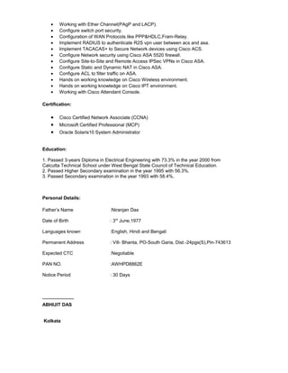 • Working with Ether Channel(PAgP and LACP).
• Configure switch port security.
• Configuration of WAN Protocols like PPP&HDLC,Fram-Relay.
• Implement RADIUS to authenticate R2S vpn user between acs and asa.
• Implement TACACAS+ to Secure Network devices using Cisco ACS.
• Configure Network security using Cisco ASA 5520 firewall.
• Configure Site-to-Site and Remote Access IPSec VPNs in Cisco ASA.
• Configure Static and Dynamic NAT in Cisco ASA.
• Configure ACL to filter traffic on ASA.
• Hands on working knowledge on Cisco Wireless environment.
• Hands on working knowledge on Cisco IPT environment.
• Working with Cisco Attendant Console.
Certification:
• Cisco Certified Network Associate (CCNA)
• Microsoft Certified Professional (MCP)
• Oracle Solaris10 System Administrator
Education:
1. Passed 3-years Diploma in Electrical Engineering with 73.3% in the year 2000 from
Calcutta Technical School under West Bengal State Council of Technical Education.
2. Passed Higher Secondary examination in the year 1995 with 56.3%.
3. Passed Secondary examination in the year 1993 with 58.4%.
Personal Details:
Father’s Name :Niranjan Das
Date of Birth : 3rd
June,1977
Languages known :English, Hindi and Bengali
Permanent Address : Vill- Bhanta, PO-South Garia, Dist.-24pgs(S),Pin-743613
Expected CTC :Negotiable
PAN NO. :AWHPD8862E
Notice Period : 30 Days
____________
ABHIJIT DAS
Kolkata
 