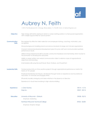 af
Aubrey N. Feith
1149 W. Pratt Boulevard #3 | Chicago, Illinois 60626 | T: (715) 891-2164 | E: feitha41@gmail.com
Objective High energy self-starter seeking to obtain a career-starting position in a fast paced organization
with multiple opportunities for advancement.
Communication
Skills
Recognized for effective talent selection and employee training, coaching, motivation, and
recognition
Strong background modeling brand and service standards for large and mid-size organizations
Created individual professional development plans for junior staff and communicated quarterly
performance results
Utilized strong interpersonal skill to provide constructive feedback and mentorship which has led to
the promotion of several junior associates
Ability to adapt written and verbal communication styles to relative scope of organizational
objectives and branding
Intermediate skill using Microsoft Excel, Word, Outlook, and PowerPoint
Leadership Skills Tracked productivity on time sensitive projects through organizational performance metrics for
teams of 10+ people
Employed leadership techniques, developed through hands on experience and foundational
education, to motivate and engage others
Efficiently handles ambiguity and takes initiative in the absence of direction
Experience in visual merchandising in high volume retailing
Experience J. Crew Factory 09/14 - 11/15
Gap Inc. 09/07 - 09/14
Education University of Wisconsin - Oshkosh 09/08 - 05/10
Emphasis: Marketing
Northeast Wisconsin Technical College 09/06 - 05/08
Emphasis: Graphic Design
 