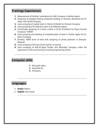 Trainings Experiences:
1. Measurement of facilities’ subsidence for LNG Company in Rashid region.
2. Assigning of Isolated footing residential building in Semoha, Alexandria for El-
salam Inter-Build Company.
3. Land surveying of coastal resort in Sharm El-Sheikh for Kiroseiz Company.
4. Land surveying of El-Zafarana resort in El-Zafarana region.
5. Coordinates assigning of a stone crusher in El-Ain El-Sokhna for Asyut Cement
Company "CIMEX".
6. Land surveying and dividing of reclaimed plots of land in Toshka region for El-
Zahra Company.
7. Dividing 10000 acres of land with assigning of pivots positions in Sharque-
Owainat.
8. Land surveying of El-Suez Canal road for re-paving.
9. Land surveying of Kafr-El-Zayat Purifier and Pesticides Company under the
supervision of the Land-Survey Consulting Engineering Center.
Computer skills:
1. Microsoft office.
2. AutoCAD 2D.
3. Primavera.
Languages:
 Arabic: Native.
 English: Very Good.
 