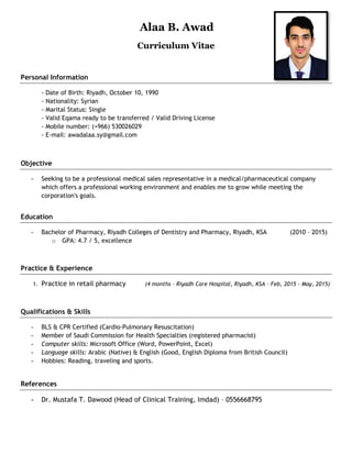 Alaa B. Awad
Curriculum Vitae
Personal Information
- Date of Birth: Riyadh, October 10, 1990
- Nationality: Syrian
- Marital Status: Single
- Valid Eqama ready to be transferred / Valid Driving License
- Mobile number: (+966) 530026029
- E-mail: awadalaa.sy@gmail.com
Objective
- Seeking to be a professional medical sales representative in a medical/pharmaceutical company
which offers a professional working environment and enables me to grow while meeting the
corporation's goals.
Education
- Bachelor of Pharmacy, Riyadh Colleges of Dentistry and Pharmacy, Riyadh, KSA (2010 – 2015)
o GPA: 4.7 / 5, excellence
Practice & Experience
1. Practice in retail pharmacy (4 months – Riyadh Care Hospital, Riyadh, KSA – Feb, 2015 - May, 2015)
Qualifications & Skills
- BLS & CPR Certified (Cardio-Pulmonary Resuscitation)
- Member of Saudi Commission for Health Specialties (registered pharmacist)
- Computer skills: Microsoft Office (Word, PowerPoint, Excel)
- Language skills: Arabic (Native) & English (Good, English Diploma from British Council)
- Hobbies: Reading, traveling and sports.
References
- Dr. Mustafa T. Dawood (Head of Clinical Training, Imdad) – 0556668795
 