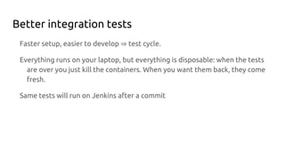 Better integration tests
Faster setup, easier to develop ⇒ test cycle.
Everything runs on your laptop, but everything is disposable: when the tests
are over you just kill the containers. When you want them back, they come
fresh.
Same tests will run on Jenkins after a commit
 