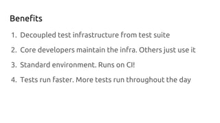 Benefits
1. Decoupled test infrastructure from test suite
2. Core developers maintain the infra. Others just use it
3. Standard environment. Runs on CI!
4. Tests run faster. More tests run throughout the day
 