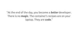 “At the end of the day, you become a better developer.
There is no magic. The container’s recipes are on your
laptop. They are code.”
 