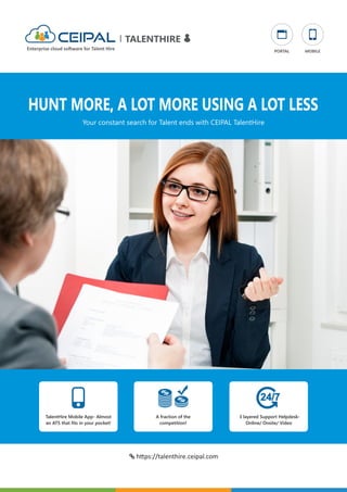 HUNT MORE, A LOT MORE USING A LOT LESS
TalentHire Mobile App- Almost
an ATS that ﬁts in your pocket!
A fraction of the
competition!
3 layered Support Helpdesk-
Online/ Onsite/ Video
Your constant search for Talent ends with CEIPAL TalentHire
 h ps://talenthire.ceipal.com
TALENTHIRE
Enterprise cloud so ware for Talent Hire PORTAL MOBILE
 