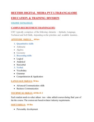 REETHIS DIGITAL MEDIA PVT LTD,BANGALORE
EDUCATION & TRAINING DIVISION
COURSE CATALOGUE:
CAMPUS RECRUITMENT TRAINING(CRT)
CRT typically comprises of the following elements – Aptitude, Language,
Technical and Soft Skills, depending on the priorities and available duration..
APTITUDE SKILLS 40 hrs
1. Quantitative skills
 Arithmetic
 Algebra
 Geometry
2. Reasoning skills
 Logical
 Analytical
 Nonverbal
3. Verbal
 Vocabulary
 Grammar
 Comprehension & Application
LANGUAGE SKILLS: 30 hrs
 Advanced Communication skills
 Business Communication
TECHNICAL SKILLS 60 HrsX 2
Each student needs to select atleast two value added courses during final year of
the the course. The courses are based on latest industry requirements.
SOFT SKILLS: 10 Hrs
 Personality development
 