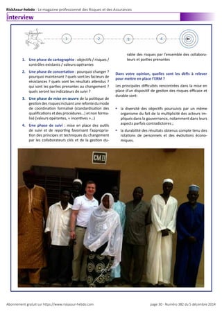 RiskAssur-hebdo - Le magazine professionnel des Risques et des Assurances
Abonnement gratuit sur https://www.riskassur-hebdo.com page 30 - Numéro 382 du 5 décembre 2014
interview
1. Une phase de cartographie : objectifs / risques /
contrôles existants / valeurs opérantes
2. Une phase de concertation : pourquoi changer ?
pourquoi maintenant ? quels sont les facteurs de
résistances ? quels sont les résultats attendus ?
qui sont les parties prenantes au changement ?
quels seront les indicateurs de suivi ?
3. Une phase de mise en œuvre de la politique de
gestion des risques incluant une refonte du mode
de coordination formalisé (standardisation des
qualifications et des procédures…) et non forma-
lisé (valeurs opérantes, « incentives »…)
4. Une phase de suivi : mise en place des outils
de suivi et de reporting favorisant l’appropria-
tion des principes et techniques du changement
par les collaborateurs clés et de la gestion du-
rable des risques par l’ensemble des collabora-
teurs et parties prenantes
Dans votre opinion, quelles sont les défis à relever
pour mettre en place l’ERM ?
Les principales difficultés rencontrées dans la mise en
place d’un dispositif de gestion des risques efficace et
durable sont:
§	la diversité des objectifs poursuivis par un même
organisme du fait de la multiplicité des acteurs im-
pliqués dans la gouvernance, notamment dans leurs
aspects parfois contradictoires ;
§	la durabilité des résultats obtenus compte tenu des
rotations de personnels et des évolutions écono-
miques.
 