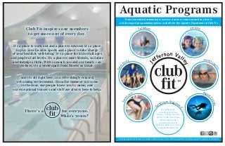 Aquatic Programs
From recreational swimming to exercise classes to swim instruction, there is
a wide range of programming options available in the Aquatics Department at Club Fit.
The full Aquatics Schedule is available online at http://www.clubfit.com/jefferson-valley/aquatics-2/aquatics-calendar-2/
J
efferson Valle
y
For Kids!
Questions or Suggestion
s?
If you have any
questions about our
classes, courses, lessons,
clinics or the swim team,
please contact the
Aquatics Director at
(914) 245-4040 ext. 1140 or
jvaquatics@clubfit.com.
For Adults!
Aquatic
Courses
Swim
Team
Private Les
sons
Swim
Clinics
Club Fit inspires our members
to get more out of every day.
It’s a place to work out and a place to unwind. It’s a place
to play your favorite sports and a place to take charge
of your health & well-being. It’s a place for kids of all ages
and people of all levels. It’s a place to meet friends, socialize
and indulge a little. With so much you and our family can
do here, it’s a world apart from fitness as usual.
And it’s all right here, in a refreshingly relaxed,
welcoming environment. From the moment you come
in the door, our people know you by name, and
our exceptional trainers and staff are always here to help.
There’s a for everyone.
What’s yours?
 