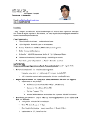 E-mail: malik.irfanulhaq@gmail.com
Cell # +92(307)4449988
Summary:
Young, Energetic and Motivated Professional Manager who believes in the capabilities developed
over a span of 14 year exposure of procurement, can easily adjust in a challenging environment to
meet ever demanding business needs.
Core Competencies:
• Advertising/Creative Agency compensation process
• Digital Agencies, Research Agencies Management
• Manage Pitch Process for Media, OOH and Activation agencies
• TVCs: Commercial Production
• Trainer for 7 SSS, P2P Operational Buying & 7BPs in Pakistan Market
• Promotions/Premiums (Premium catalog – availability on Intranet)
• Activation Agency categorization i.e. Nestlé’s dedicated resources
EXPERIENCE:
Procurement Manager Operations in Nestle Pakistan Limited (Since 1st
– April -2014)
• Governance structures and compliance management
• Managing same scope of work through 13 resources (instead of 19)
• 100% compliant not even a discussion point in recent global audit report
• Improving relationships and engagement with other business functions and suppliers.
• Improvement in processing of
• Purchase Requisition to Purchase Order (20 to 10 days)
• Increase in Call-off from 24% to 72%
• On time Payment: 97%
• Vendor Master Database Management and alignment with Tax Authorities.
• Broadening procurement’s scope to other key business performance levers, such as cash
flow and inventory.
• Management of GR Vs IR within 90 days.
• Open POs from 30 days to 10 days
• Days Payable Outstanding : improvement from 30 days to 60 days
• Improvement in ROL items lead time
Malik Irfan ul Haq
Nestle Pakistan Pvt. Ltd
Procurement Manager
Experience: 13 Years plus
 