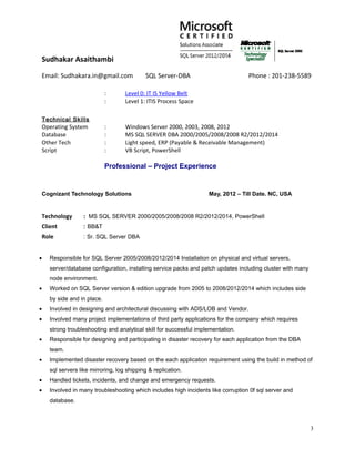 Sudhakar Asaithambi
Email: Sudhakara.in@gmail.com SQL Server-DBA Phone : 201-238-5589
: Level 0: IT IS Yellow Belt
: Level 1: ITIS Process Space
Technical Skills
Operating System : Windows Server 2000, 2003, 2008, 2012
Database : MS SQL SERVER DBA 2000/2005/2008/2008 R2/2012/2014
Other Tech : Light speed, ERP (Payable & Receivable Management)
Script : VB Script, PowerShell
Professional – Project Experience
Cognizant Technology Solutions May, 2012 – Till Date. NC, USA
Technology : MS SQL SERVER 2000/2005/2008/2008 R2/2012/2014, PowerShell
Client : BB&T
Role : Sr. SQL Server DBA
• Responsible for SQL Server 2005/2008/2012/2014 Installation on physical and virtual servers,
server/database configuration, installing service packs and patch updates including cluster with many
node environment.
• Worked on SQL Server version & edition upgrade from 2005 to 2008/2012/2014 which includes side
by side and in place.
• Involved in designing and architectural discussing with ADS/LOB and Vendor.
• Involved many project implementations of third party applications for the company which requires
strong troubleshooting and analytical skill for successful implementation.
• Responsible for designing and participating in disaster recovery for each application from the DBA
team.
• Implemented disaster recovery based on the each application requirement using the build in method of
sql servers like mirroring, log shipping & replication.
• Handled tickets, incidents, and change and emergency requests.
• Involved in many troubleshooting which includes high incidents like corruption 0f sql server and
database.
3
 