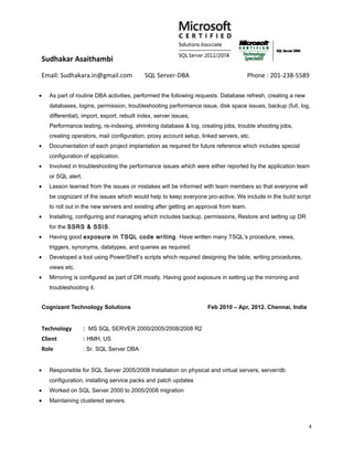 Sudhakar Asaithambi
Email: Sudhakara.in@gmail.com SQL Server-DBA Phone : 201-238-5589
• As part of routine DBA activities, performed the following requests. Database refresh, creating a new
databases, logins, permission, troubleshooting performance issue, disk space issues, backup (full, log,
differential), import, export, rebuilt index, server issues,
Performance testing, re-indexing, shrinking database & log, creating jobs, trouble shooting jobs,
creating operators, mail configuration, proxy account setup, linked servers, etc.
• Documentation of each project implantation as required for future reference which includes special
configuration of application.
• Involved in troubleshooting the performance issues which were either reported by the application team
or SQL alert.
• Lesson learned from the issues or mistakes will be informed with team members so that everyone will
be cognizant of the issues which would help to keep everyone pro-active. We include in the build script
to roll out in the new servers and existing after getting an approval from team.
• Installing, configuring and managing which includes backup, permissions, Restore and setting up DR
for the SSRS & SSIS.
• Having good exposure in TSQL code writing. Have written many TSQL’s procedure, views,
triggers, synonyms, datatypes, and queries as required.
• Developed a tool using PowerShell’s scripts which required designing the table, writing procedures,
views etc.
• Mirroring is configured as part of DR mostly. Having good exposure in setting up the mirroring and
troubleshooting it.
Cognizant Technology Solutions Feb 2010 – Apr, 2012. Chennai, India
Technology : MS SQL SERVER 2000/2005/2008/2008 R2
Client : HMH, US
Role : Sr. SQL Server DBA
• Responsible for SQL Server 2005/2008 Installation on physical and virtual servers, server/db
configuration, installing service packs and patch updates
• Worked on SQL Server 2000 to 2005/2008 migration
• Maintaining clustered servers.
4
 