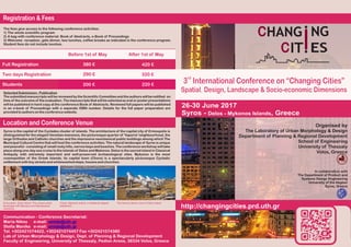 26-30 June 2017
Syros - Delos - Mykonos Islands, Greece
http://changingcities.prd.uth.gr
rd
3 International Conference on “Changing Cities”
Spatial, Design, Landscape & Socio-economic Dimensions
Registration & Fees
Before 1st of May After 1st of May
Full Registration
Two days Registration
Students
Location and Conference Venue
The fees give access to the following conference activities:
1) The whole scientific program
2) A bag with conference material: Book of Abstracts, e-Book of Proceedings
3) Welcome reception, gala dinner, two lunches, coffee breaks as indicated in the conference program.
Student fees do not include lunches.
Selected Submission- Publication
The submitted manuscripts will be reviewed by the Scientific Committee and the authors will be notified on
time of the outcome of the evaluation. The manuscripts that will be selected as oral or poster presentations
will be published in hard copy at the conference Book of Abstracts. Reviewed full papers will be published
in an e-book of Proceedings with a separate ISBN number. Details for the full paper preparation are
provided to authorson the conference website.
The famous Stone Lions in Delos Island.
Communication - Conference Secretariat:
Maria Nikou e-mail: umlab@uth.gr
Stella Manika e-mail: umlab@uth.gr
Tel. +302421074422, +302421074457 Fax +302421074380
Lab of Urban Morphology & Design, Dept. of Planning & Regional Development
Faculty of Engineering, University of Thessaly, Pedion Areos, 38334 Volos, Greece
380 €
290 €
200 €
420 €
320 €
220 €
Organised by
The Laboratory of Urban Morphology & Design
Department of Planning & Regional Development
School of Engineering
University of Thessaly
Volos, Greece
In collaboration with
The Department of Product and
Systems Design Engineering
University of the Aegean
Syros, Greece
Syros is the capital of the Cyclades cluster of islands. The architecture of the capital city of Ermoupolis is
distinguished for the elegant Venetian mansions, the picturesque quarter of 'Vaporia' neighbourhood, the
large Orthodox and Catholic churches and the impressive neoclassical public buildings among which The
Municipal Cultural Centre that will host the conference activities. The natural landscape of Syros is unique
and peaceful -consisting of smallrockyhills,narrowbaysand beaches.The conference workshopwilltake
place along one-day sea cruise to the islands of Delos and Mykonos. Delos is the sacred island in Classical
Antiquity with extremely important and well-preserved archaeological sites. Mykonos is the most
cosmopolitan of the Greek islands; its capital town (Chora) is a spectacularly picturesque Cycladic
settlement withtinystreets and whitewashed steps, houses and churches.
Chora, Mykonos Island, a traditional aegean
settlement.
Ermoupolis, Syros Island: The unique urban
landscape with Baroque and Neoclassical
mansions.
 