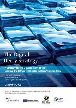 The Digital
Derry Strategy
A Strategy for the Development of the
Creative Digital Content Sector in Derry~Londonderry
Colin Stutt Consulting
in association with
Kieran Fegan & Mark Nagurski
December 2009
Funded through Promoting Innovation in the Knowledge Economy (PIKE).
The PIKE project is co-ﬁnanced by:
 