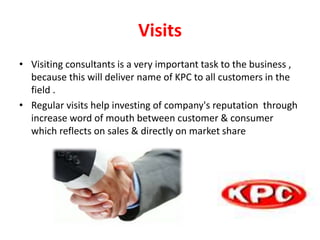 Visits
• Visiting consultants is a very important task to the business ,
because this will deliver name of KPC to all customers in the
field .
• Regular visits help investing of company's reputation through
increase word of mouth between customer & consumer
which reflects on sales & directly on market share
 