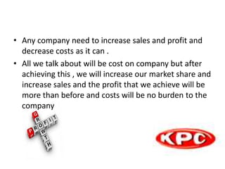 • Any company need to increase sales and profit and
decrease costs as it can .
• All we talk about will be cost on company but after
achieving this , we will increase our market share and
increase sales and the profit that we achieve will be
more than before and costs will be no burden to the
company
 