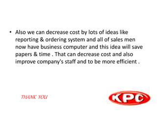 • Also we can decrease cost by lots of ideas like
reporting & ordering system and all of sales men
now have business computer and this idea will save
papers & time . That can decrease cost and also
improve company's staff and to be more efficient .
THANK YOU
 