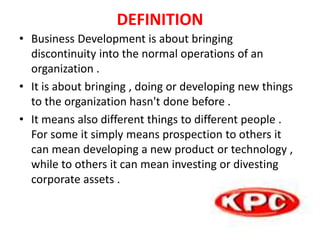 DEFINITION
• Business Development is about bringing
discontinuity into the normal operations of an
organization .
• It is about bringing , doing or developing new things
to the organization hasn't done before .
• It means also different things to different people .
For some it simply means prospection to others it
can mean developing a new product or technology ,
while to others it can mean investing or divesting
corporate assets .
 