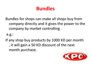 Bundles
Bundles for shops can make all shops buy from
company directly and it gives the power to the
company by market controlling .
e.g.:
If any shop buy products by 1000 KD per month
, it will gain a 50 KD discount of the next
month purchase.
 