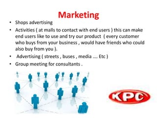 Marketing
• Shops advertising
• Activities ( at malls to contact with end users ) this can make
end users like to use and try our product ( every customer
who buys from your business , would have friends who could
also buy from you ).
• Advertising ( streets , buses , media …. Etc )
• Group meeting for consultants .
 