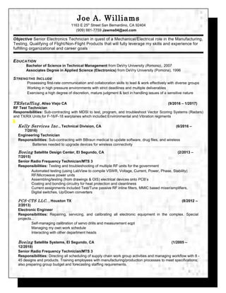 Joe A. Williams
1163 E 25th
Street San Bernardino, CA 92404
(909) 881-7759 Jawms04@aol.com
Objective Senior Electronics Technician in quest of a Mechanical/Electrical role in the Manufacturing,
Testing, Qualifying of Flight/Non-Flight Products that will fully leverage my skills and experience for
fulfilling organizational and career goals
EDUCATION
Bachelor of Science in Technical Management from DeVry University (Pomona), 2007
Associates Degree in Applied Science (Electronics) from DeVry University (Pomona), 1996
STRENGTHS INCLUDE
Possessing first-rate communication and collaboration skills to lead & work effectively with diverse groups
Working in high pressure environments with strict deadlines and multiple deliverables
Exercising a high degree of discretion, mature judgment & tact in handling issues of a sensitive nature
TRSstaffing, Aliso Viejo CA (9/2016 – 1/2017)
RF Test Technician
Responsibilities: Sub-contracting with MDSI to test, program, and troubleshoot Vector Scoring Systems (Radars)
and TX/RX Units for F-16/F-18 warplanes which included Environmental and Vibration regiments
Kelly Services Inc., Technical Division, CA (6/2016 –
7/2016)
Engineering Technician
Responsibilities: Sub-contracting with BBraun medical to update software, drug files, and wireless
Batteries needed to upgrade devices for wireless connectivity
Boeing Satellite Design Center, El Segundo, CA (2/2013 –
7/2015)
Senior Radio Frequency Technician/MTS 3
Responsibilities: Testing and troubleshooting of multiple RF units for the government
Automated testing (using LabView to compile VSWR, Voltage, Current, Power, Phase, Stability)
RF/Microwave power units
Assembling/testing (from drawings & OIS) electrical devices onto PCB’s
Coating and bonding circuitry for heat protection and cleanliness
Current assignments included Test/Tune passive RF inline filters, MMIC based mixer/amplifiers,
Digital switches, Up/Down converters
PCS-CTS LLC. , Houston TX (8/2012 –
2/2013)
Electronic Engineer
Responsibilities: Repairing, servicing, and calibrating all electronic equipment in the complex. Special
projects...
Self-managing calibration of servo drills and measurement eqpt
Managing my own work schedule
Interacting with other department heads
Boeing Satellite Systems, El Segundo, CA (1/2005 –
12/2010)
Senior Radio Frequency Technician/MTS 3
Responsibilities: Directing all scheduling of supply chain work group activities and managing workflow with 8 -
45 designs and products. Training employees with manufacturing/production processes to meet specifications;
also preparing group budget and forecasting staffing requirements.
 