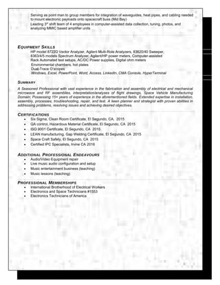 Serving as point man to group members for integration of waveguides, heat pipes, and cabling needed
to mount electronic payloads onto spacecraft buss (Mid Bay)
Leading 3rd
shift team of 4 employees in computer-assisted data collection, tuning, photos, and
analyzing MMIC based amplifier units
EQUIPMENT SKILLS
HP model 8722D Vector Analyzer, Agilent Multi-Role Analyzers, 83620/40 Sweeper,
8363/4/5 models Spectrum Analyzer, Agilent/HP power meters, Computer-assisted
Rack Automated test setups, AC/DC Power supplies, Digital ohm meters
Environmental chambers, hot plates
Dual-Trace O’scopes
Windows, Excel, PowerPoint, Word, Access, LinkedIn, CMA Console, HyperTerminal
SUMMARY
A Seasoned Professional with vast experience in the fabrication and assembly of electrical and mechanical
microwave and RF assemblies, interpretation/analyses of flight drawings, Space Vehicle Manufacturing
Domain; Possessing 15+ years of experience in the aforementioned fields. Extended expertise in installation,
assembly, processes, troubleshooting, repair, and test. A keen planner and strategist with proven abilities in
addressing problems, resolving issues and achieving desired objectives.
CERTIFICATIONS
• Six Sigma, Clean Room Certificate, El Segundo, CA, 2015
• QA control, Hazardous Material Certificate, El Segundo, CA 2015
• ISO 9001 Certificate, El Segundo, CA 2015
• LEAN manufacturing, Gap Welding Certificate, El Segundo, CA 2015
• Space Craft Safety, El Segundo, CA 2015
• Certified IPC Specialists, Irvine CA 2016
ADDITIONAL PROFESSIONAL ENDEAVOURS
• Audio/Video Equipment repair
• Live music audio configuration and setup
• Music entertainment business (teaching)
• Music lessons (teaching)
PROFESSIONAL MEMBERSHIPS
• International Brotherhood of Electrical Workers
• Electronics and Space Technicians #1553
• Electronics Technicians of America
 