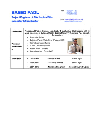 SAEED FADL
ProjectEngineer & MechanicalSite
inspector&Coordinator
Credential Professional Project Engineer coordinator & Mechanical Site inspector with 13
years experience in Building, District Cooling Plant, ETS Room and Pipe Network
Construction.
Personal
Informatio
n
• Nationality: Syrian
• Date and Place of Birth: Syria 3rd
August,1981
• Current Addresses: Turkya
• A valid UAE driving license
• Marital Status : Married
• Current Address : Dubai -UAE
Education • 1995-1998 Primary School Idleb , Syria
• 1998-2001 Secondary School Idleb , Syria
• 2001-2006 Mechanical Engineer Aleppo University , Syria
Phone : +905358877763
+905378411000
+971504298080
E-mail saeedmfadl@yahoo.co.uk
saeedmfadl@gmail.com
 