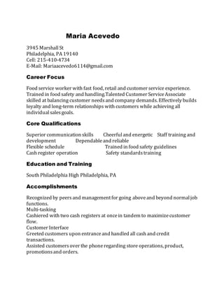 Maria Acevedo
3945 MarshallSt
Philadelphia, PA 19140
Cell: 215-410-4734
E-Mail: Mariaacevedo6114@gmail.com
Career Focus
Food service worker with fast food, retail and customer service experience.
Trained in food safety and handling.Talented Customer ServiceAssociate
skilled at balancing customer needsand company demands. Effectively builds
loyalty and long-term relationships with customers while achieving all
individualsalesgoals.
Core Qualifications
Superior communication skills Cheerfuland energetic Staff training and
development Dependableand reliable
Flexible schedule Trained in food safety guidelines
Cash register operation Safety standardstraining
Education and Training
South Philadelphia High Philadelphia, PA
Accomplishments
Recognized by peersand managementfor going aboveand beyond normaljob
functions.
Multi-tasking
Cashiered with two cash registers at oncein tandem to maximizecustomer
flow.
Customer Interface
Greeted customers upon entranceand handled all cash and credit
transactions.
Assisted customersover the phoneregarding store operations, product,
promotionsand orders.
 