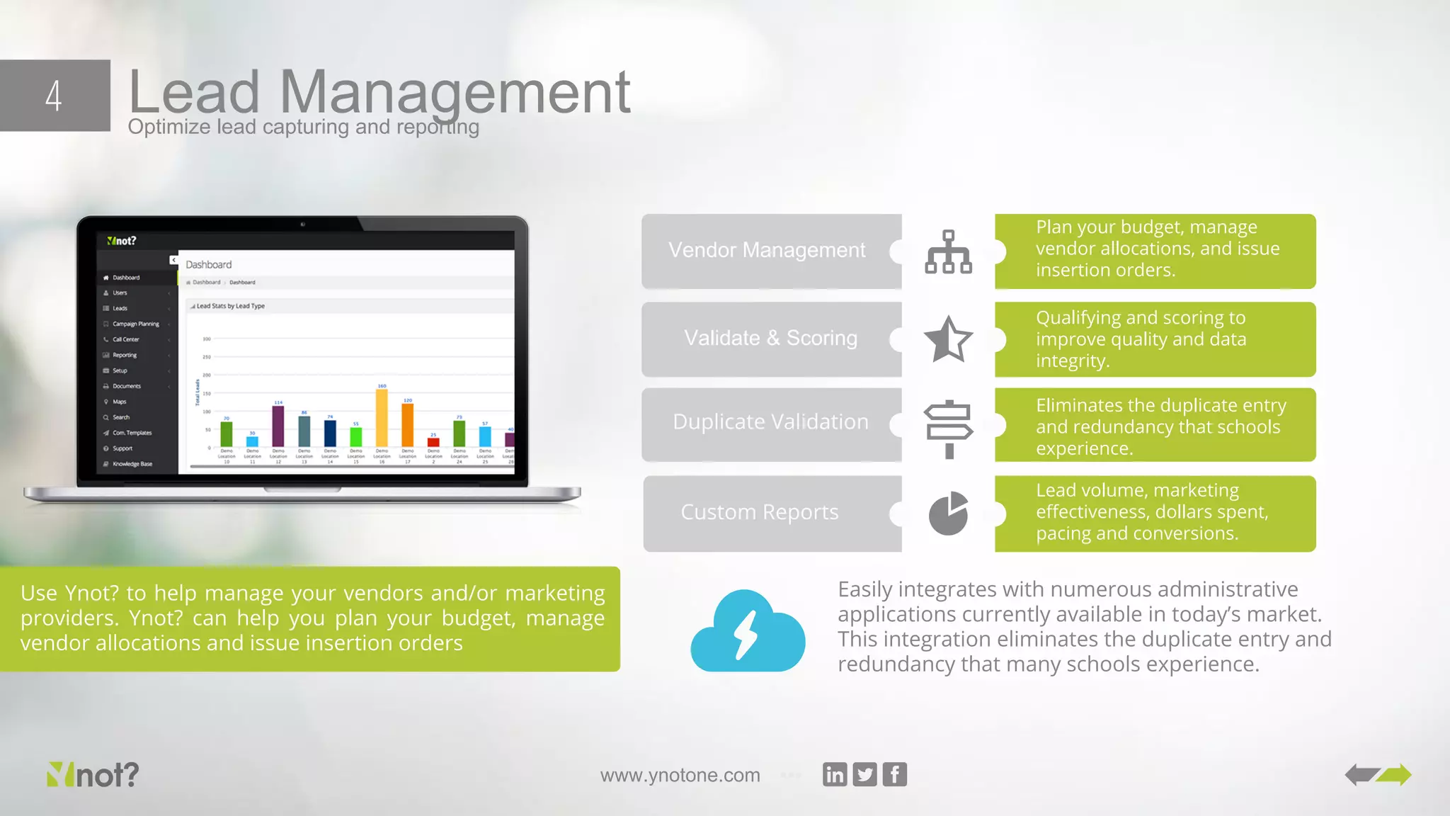 www.ynotone.com
Lead ManagementOptimize lead capturing and reporting
4
Use Ynot? to help manage your vendors and/or marketing
providers. Ynot? can help you plan your budget, manage
vendor allocations and issue insertion orders
Vendor Management
Plan your budget, manage
vendor allocations, and issue
insertion orders.
Validate & Scoring
Qualifying and scoring to
improve quality and data
integrity.
Duplicate Validation
Eliminates the duplicate entry
and redundancy that schools
experience.
Custom Reports
Lead volume, marketing
effectiveness, dollars spent,
pacing and conversions.
Easily integrates with numerous administrative
applications currently available in today’s market.
This integration eliminates the duplicate entry and
redundancy that many schools experience.
 