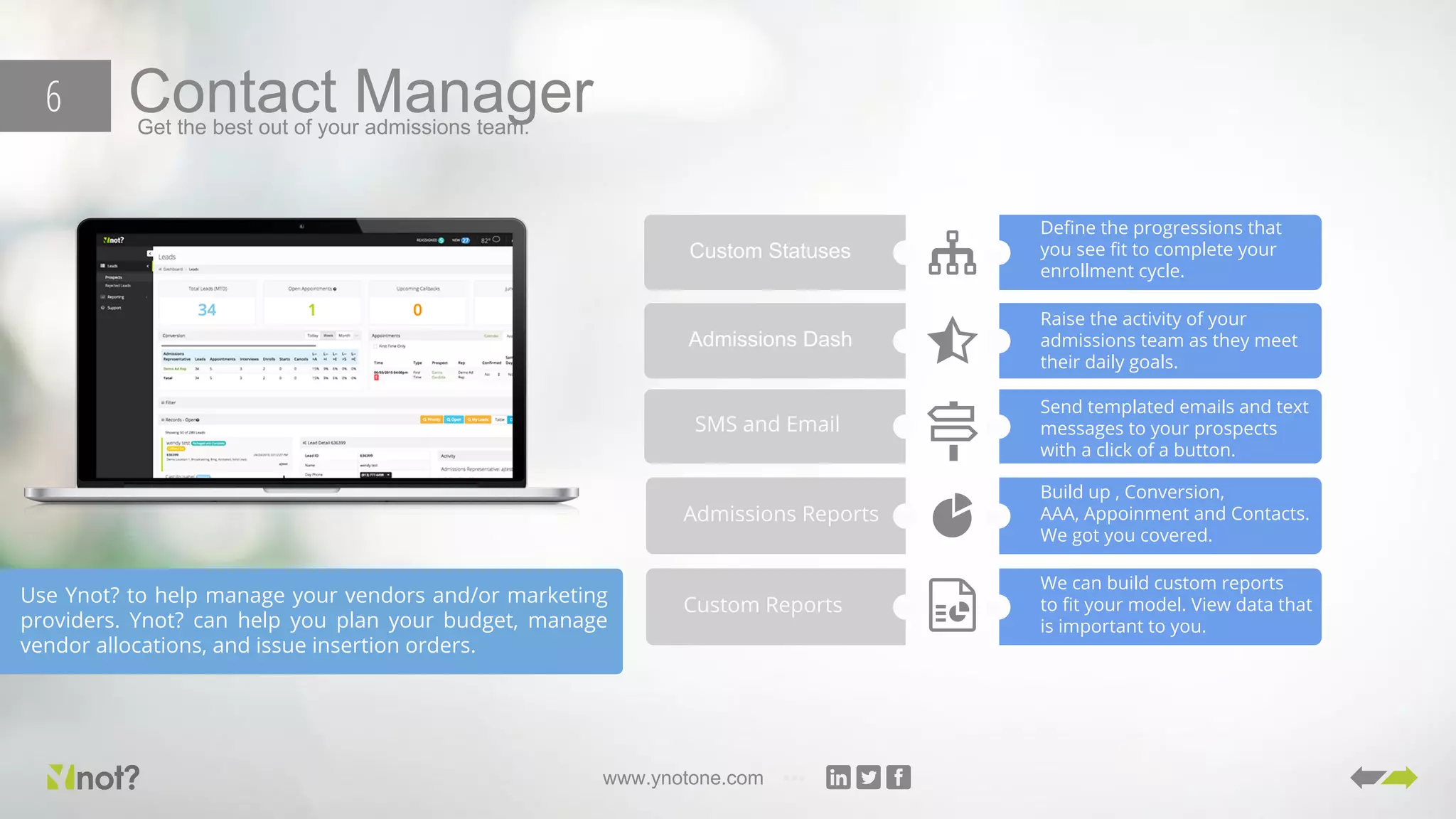 www.ynotone.com
Contact ManagerGet the best out of your admissions team.
6
Use Ynot? to help manage your vendors and/or marketing
providers. Ynot? can help you plan your budget, manage
vendor allocations, and issue insertion orders.
Custom Statuses
Define the progressions that
you see fit to complete your
enrollment cycle.
Admissions Dash
Raise the activity of your
admissions team as they meet
their daily goals.
SMS and Email
Send templated emails and text
messages to your prospects
with a click of a button.
Admissions Reports
Build up , Conversion,
AAA, Appoinment and Contacts.
We got you covered.
Custom Reports
We can build custom reports
to fit your model. View data that
is important to you.
 