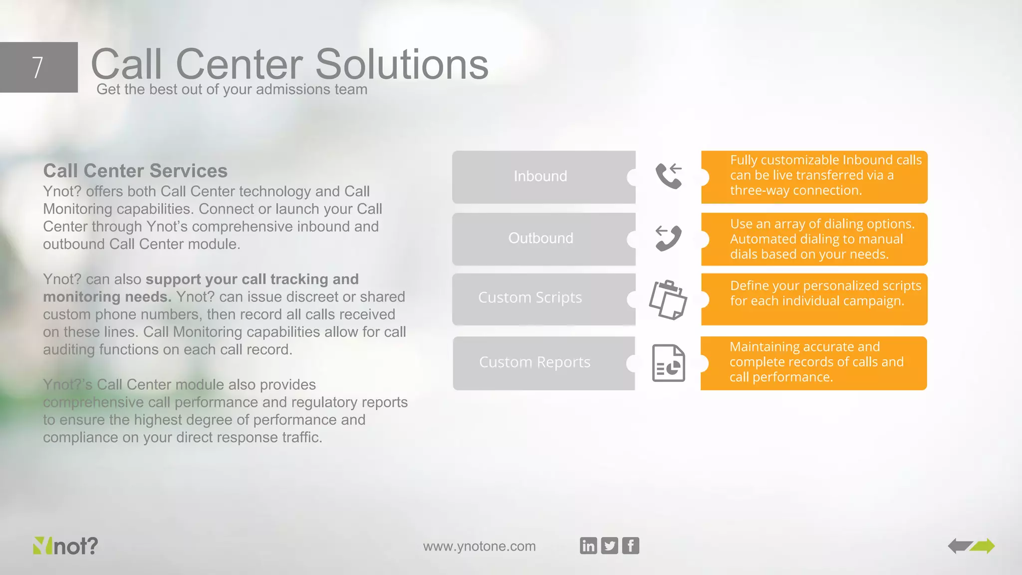 www.ynotone.com
Call Center SolutionsGet the best out of your admissions team
7
Inbound
Fully customizable Inbound calls
can be live transferred via a
three-way connection.
Outbound
Use an array of dialing options.
Automated dialing to manual
dials based on your needs.
Custom Scripts
Define your personalized scripts
for each individual campaign.
Custom Reports
Maintaining accurate and
complete records of calls and
call performance.
Call Center Services
Ynot? offers both Call Center technology and Call
Monitoring capabilities. Connect or launch your Call
Center through Ynot’s comprehensive inbound and
outbound Call Center module.
Ynot? can also support your call tracking and
monitoring needs. Ynot? can issue discreet or shared
custom phone numbers, then record all calls received
on these lines. Call Monitoring capabilities allow for call
auditing functions on each call record.
Ynot?’s Call Center module also provides
comprehensive call performance and regulatory reports
to ensure the highest degree of performance and
compliance on your direct response traffic.
 