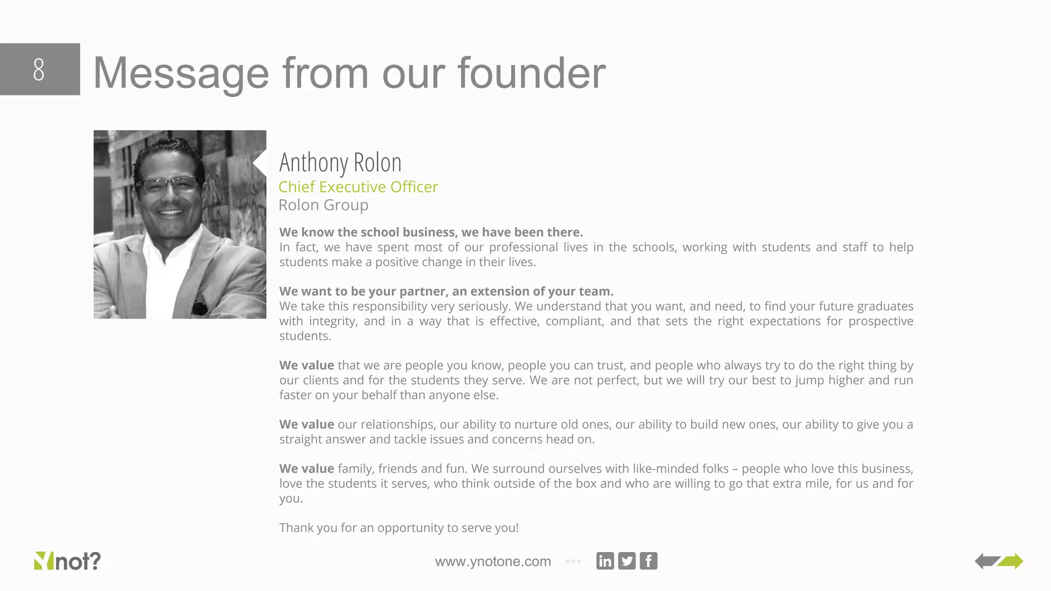 www.ynotone.com
Message from our founder8
Anthony Rolon
Chief Executive Officer
Rolon Group
We know the school business, we have been there.
In fact, we have spent most of our professional lives in the schools, working with students and staff to help
students make a positive change in their lives.
We want to be your partner, an extension of your team.
We take this responsibility very seriously. We understand that you want, and need, to find your future graduates
with integrity, and in a way that is effective, compliant, and that sets the right expectations for prospective
students.
We value that we are people you know, people you can trust, and people who always try to do the right thing by
our clients and for the students they serve. We are not perfect, but we will try our best to jump higher and run
faster on your behalf than anyone else.
We value our relationships, our ability to nurture old ones, our ability to build new ones, our ability to give you a
straight answer and tackle issues and concerns head on.
We value family, friends and fun. We surround ourselves with like-minded folks – people who love this business,
love the students it serves, who think outside of the box and who are willing to go that extra mile, for us and for
you.
Thank you for an opportunity to serve you!
 