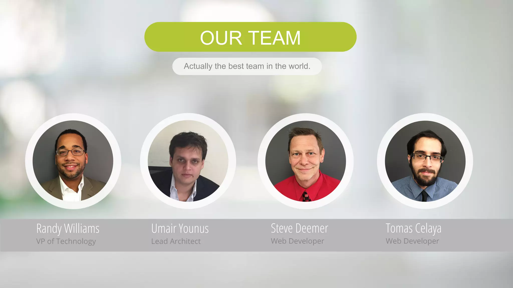OUR TEAM
Randy Williams
VP of Technology
Umair Younus
Lead Architect
Steve Deemer
Web Developer
Tomas Celaya
Web Developer
Actually the best team in the world.
 