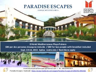 reservationsparadiseescapes@hotmail.com I Tel. 506 89941509
Paradise Escapes facebook https://www.facebook.com/pages/Paradise-Escapes/418567014991402
PARADISE ESCAPES
GUANACASTE COSTA RICA
El Hotel Mediterraneus Playa Potrero
$80 por dos personas desayuno incluido / $80 for two people with breakfast included
Sept. 10-14, 2015 Aplica restricción / Restritions apply
 