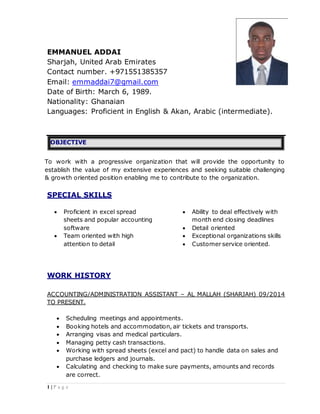 1 | P a g e
EMMANUEL ADDAI
Sharjah, United Arab Emirates
Contact number. +971551385357
Email: emmaddai7@gmail.com
Date of Birth: March 6, 1989.
Nationality: Ghanaian
Languages: Proficient in English & Akan, Arabic (intermediate).
OBJECTIVE
To work with a progressive organization that will provide the opportunity to
establish the value of my extensive experiences and seeking suitable challenging
& growth oriented position enabling me to contribute to the organization.
SPECIAL SKILLS
 Proficient in excel spread
sheets and popular accounting
software
 Team oriented with high
attention to detail
 Ability to deal effectively with
month end closing deadlines
 Detail oriented
 Exceptional organizations skills
 Customer service oriented.
WORK HISTORY
ACCOUNTING/ADMINISTRATION ASSISTANT – AL MALLAH (SHARJAH) 09/2014
TO PRESENT.
 Scheduling meetings and appointments.
 Booking hotels and accommodation, air tickets and transports.
 Arranging visas and medical particulars.
 Managing petty cash transactions.
 Working with spread sheets (excel and pact) to handle data on sales and
purchase ledgers and journals.
 Calculating and checking to make sure payments, amounts and records
are correct.
 