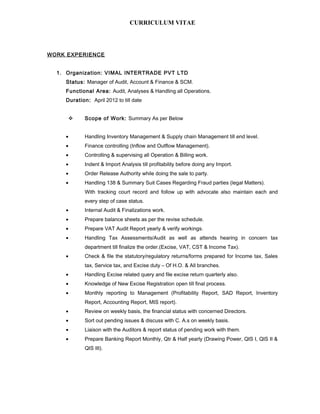 CURRICULUM VITAE
WORK EXPERIENCE
1. Organization: VIMAL INTERTRADE PVT LTD
Status: Manager of Audit, Account & Finance & SCM.
Functional Area: Audit, Analyses & Handling all Operations.
Duration: April 2012 to till date
 Scope of Work: Summary As per Below
• Handling Inventory Management & Supply chain Management till end level.
• Finance controlling (Inflow and Outflow Management).
• Controlling & supervising all Operation & Billing work.
• Indent & Import Analysis till profitability before doing any Import.
• Order Release Authority while doing the sale to party.
• Handling 138 & Summary Suit Cases Regarding Fraud parties (legal Matters).
With tracking court record and follow up with advocate also maintain each and
every step of case status.
• Internal Audit & Finalizations work.
• Prepare balance sheets as per the revise schedule.
• Prepare VAT Audit Report yearly & verify workings.
• Handling Tax Assessments/Audit as well as attends hearing in concern tax
department till finalize the order.(Excise, VAT, CST & Income Tax).
• Check & file the statutory/regulatory returns/forms prepared for Income tax, Sales
tax, Service tax, and Excise duty – Of H.O. & All branches.
• Handling Excise related query and file excise return quarterly also.
• Knowledge of New Excise Registration open till final process.
• Monthly reporting to Management (Profitability Report, SAD Report, Inventory
Report, Accounting Report, MIS report).
• Review on weekly basis, the financial status with concerned Directors.
• Sort out pending issues & discuss with C. A.s on weekly basis.
• Liaison with the Auditors & report status of pending work with them.
• Prepare Banking Report Monthly, Qtr & Half yearly (Drawing Power, QIS I, QIS II &
QIS III).
 