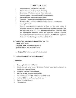 CURRICULUM VITAE
• Renew bank loans yearly Provide CMA Data.
• Prepare reports, quarterly / yearly for Crisil rating.
• Check status of Rent agreements for office / godown etc.
• Insurance updates & renewals (Stock & Property Insurance).
• Maintain & update Spectrum accounting system.
• Developing & Monitor Departmental & Individual reporting’s.
• Train the staff as & when required, for accounting software & Excel formulas.
• Handling ISO Audit.
• Doing All licensing work with registration certificate from start to end process till
certification received from concern department {Excise registration certificate, Food
and drug license (FDA), VAT & CST registration certificate, IEC Certification, Shop
and establishment certification, Service Tax registration certificate, Explosive
license (PESO), Warehouse related necessary license, PF, PT & ESIC registration
Certificate}. Trade Mark Registration Process till Certificate.
2. Organization: Arun Kansara & Associates (CA Firm)
Status: Senior Auditor
Functional Area: Audit & Advisory Services
Duration: 4 Years (May 2008 to Feb. 2012)
A. Scope of Work: Internal Audit & Finalizations work
 Capricorn Logistics Pvt. Ltd.(Assignment)
Job Profile:
• Preparing the Monthly Audit Report.
• Coordinating with senior persons & Statutory Auditor’s related audit works such as
lacking point in working process.
• Worked on Pay Smart Payroll Software
• HR Audit (PF, PT , Increment, Salary Audits)
• Tax Audit (Income Tax, TDS, and Service Tax & FBT Audit).
• Verifying TDS & Service Tax challans file or not.
• Review the Ledger Scrutiny.
• Transfer Pricing.
 