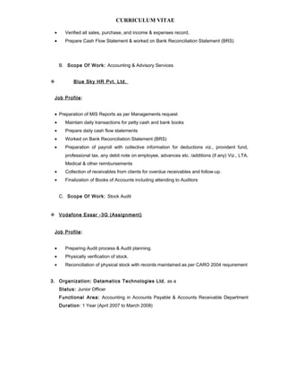 CURRICULUM VITAE
• Verified all sales, purchase, and income & expenses record.
• Prepare Cash Flow Statement & worked on Bank Reconciliation Statement (BRS)
B. Scope Of Work: Accounting & Advisory Services
 Blue Sky HR Pvt. Ltd.
Job Profile:
• Preparation of MIS Reports as per Managements request
• Maintain daily transactions for petty cash and bank books
• Prepare daily cash flow statements
• Worked on Bank Reconciliation Statement (BRS)
• Preparation of payroll with collective information for deductions viz., provident fund,
professional tax, any debit note on employee, advances etc. /additions (if any) Viz., LTA,
Medical & other reimbursements
• Collection of receivables from clients for overdue receivables and follow-up.
• Finalization of Books of Accounts including attending to Auditors
C. Scope Of Work: Stock Audit
 Vodafone Essar -3G (Assignment)
Job Profile:
• Preparing Audit process & Audit planning.
• Physically verification of stock.
• Reconciliation of physical stock with records maintained as per CARO 2004 requirement
3. Organization: Datamatics Technologies Ltd. as a
Status: Junior Officer
Functional Area: Accounting in Accounts Payable & Accounts Receivable Department
Duration: 1 Year (April 2007 to March 2008)
 