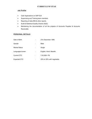 CURRICULUM VITAE
Job Profile:
• Cash Applications on SAP-GUI
• Supervising and Training team members
• Reporting of daily MIS & other reports.
• Audit & Statistical Quality Checks (SQC)
• Maintaining the documentation of all the projects of Accounts Payable & Accounts
Receivable
PERSONAL DETAILS
Date of Birth : 27th December 1985
Gender : Male
Marital Status : Single
Languages known : English, Hindi, Marathi.
Current CTC : 7,43,000/- PA
Expected CTC : 25% to 35% with negotiable.
 