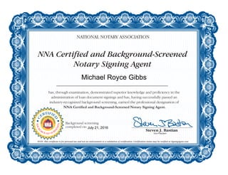 NNA Certified and Background-Screened
Notary Signing Agent
NATIONAL NOTARY ASSOCIATION
has, through examination, demonstrated superior knowledge and proficiency in the
administration of loan document signings and has, having successfully passed an
industry-recognized background screening, earned the professional designation of
NNA Certified and Background-Screened Notary Signing Agent.
NOTE: This certificate is for personal use and not an endorsement or a validation of certification. Certification status may be verified at SigningAgent.com.
C
ERTIFIE
D
NOTAR
Y
SIGNING
A
GENT
BACKG
ROUND SCR
EENED
Background screening
completed on:
Michael Royce Gibbs
July 21, 2016
 