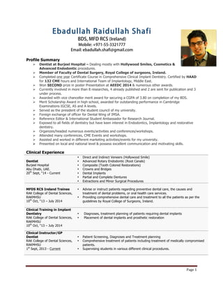 Page	1	
Ebadullah Raidullah Shafi
BDS, MFD RCS (Ireland)
Mobile: +971-55-3321777
Email: ebadullah.shafi@gmail.com
Profile Summary
Ø Dentist at Burjeel Hospital – Dealing mostly with Hollywood Smiles, Cosmetics &
Advanced Endodontic procedures.
Ø Member of Faculty of Dental Surgery, Royal College of surgeons, Ireland.
Ø Completed one year Certificate Course in Comprehensive Clinical Implant Dentistry. Certified by HAAD
for 132 CME hours and International Team of Implantology, Middle East.
Ø Won SECOND prize in poster Presentation at AEEDC 2014 & numerous other awards.
Ø Currently involved in more than 8 researches, 4 already published and 2 are sent for publication and 3
under process.
Ø Awarded with vice chancellor merit award for securing a CGPA of 3.80 on completion of my BDS.
Ø Merit Scholarship Award in high school, awarded for outstanding performance in Cambridge
Examinations IGCSE, AS and A levels.
Ø Served as the president of the student council of my university.
Ø Foreign exchange of officer for Dental Wing of IMSA.
Ø Reference Editor & International Student Ambassador for Research Journal.
Ø Exposed to all fields of dentistry but have keen interest in Endodontics, Implantology and restorative
dentistry.
Ø Organizes/headed numerous events/activities and conferences/workshops.
Ø Attended many conferences, CME Events and workshops.
Ø Assisted and worked in different marketing activities/events for my university.
Ø Presented on local and national level & possess excellent communication and motivating skills.
Clinical Experience
Dentist
Burjeel Hospital
Abu Dhabi, UAE.
20th
Sept, “14 - Current
• Direct and Indirect Veneers (Hollywood Smile)
• Advanced Rotary Endodontic (Root Canals)
• Composite (Tooth Colored Restorations)
• Crowns and Bridges
• Dental Implants
• Partial and Complete Dentures
• Extractions and Minor Surgical Procedures
MFDS RCS Ireland Trainee
RAK College of Dental Sciences,
RAKMHSU
10th
Oct, “13 – July 2014
• Advise or instruct patients regarding preventive dental care, the causes and
treatment of dental problems, or oral health care services.
• Providing comprehensive dental care and treatment to all the patients as per the
guidelines by Royal College of Surgeons, Ireland.
Clinical Training in Implant
Dentistry
RAK College of Dental Sciences,
RAKMHSU
10th
Oct, “13 – July 2014
• Diagnoses, treatment planning of patients requiring dental implants
• Placement of dental implants and prosthetic restoration
Clinical Instructor/GP
Dentist
RAK College of Dental Sciences,
RAKMHSU
1st
Sept, 2013 - Current
• Patient Screening, Diagnoses and Treatment planning
• Comprehensive treatment of patients including treatment of medically compromised
patients.
• Supervising students in various different clinical procedures.
 