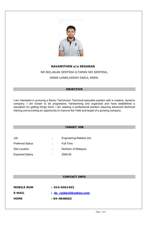 Page 1 of 6
NAVANITHEN s/o SEGARAN
NO 802,JALAN SENTOSA 8,TAMAN SRI SENTOSA,
09600 LUNAS,KEDAH DARUL AMAN.
OBJECTIVE
I am interested in pursuing a Senior Technician/ Technical specialist position with a creative, dynamic
company. I am known to be progressive, hardworking and organized and have established a
reputation for getting things done. I am seeking a professional position requiring advanced technical
training and providing an opportunity to improve the Yield and target of a growing company.
TARGET JOB
Job : Engineering Related Job.
Preferred Status : Full Time
Site Location : Northern of Malaysia
Expected Salary : 2500.00
CONTACT INFO
MOBILE NUM : 014-9461493
E-MAIL : dx_rajdevil@yahoo.com
HOME : 04-4848663
 