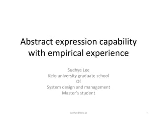 Abstract	
  expression	
  capability	
  
with	
  empirical	
  experience	
Suehye	
  Lee	
  	
  
Keio	
  university	
  graduate	
  school	
  	
  
Of	
  
System	
  design	
  and	
  management	
  
Master’s	
  student	
1	
suehye@keio.jp	
 