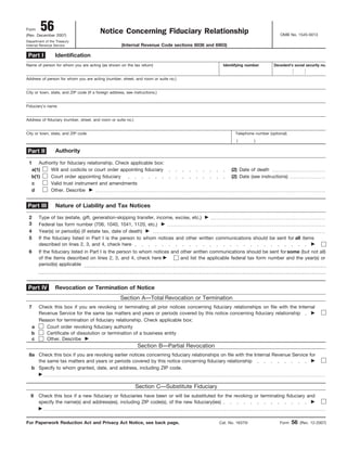 Form 56 OMB No. 1545-0013
Notice Concerning Fiduciary Relationship(Rev. December 2007)
Department of the Treasury
Internal Revenue Service (Internal Revenue Code sections 6036 and 6903)
Identification
Name of person for whom you are acting (as shown on the tax return) Identifying number
Address of person for whom you are acting (number, street, and room or suite no.)
City or town, state, and ZIP code (If a foreign address, see instructions.)
Fiduciary’s name
Address of fiduciary (number, street, and room or suite no.)
Telephone number (optional)City or town, state, and ZIP code
Authority
Authority for fiduciary relationship. Check applicable box:1
(2) Date of deathWill and codicils or court order appointing fiduciarya(1)
(2) Date (see instructions)Court order appointing fiduciaryb(1)
Valid trust instrument and amendmentsc
Other. Describe ᮣd
Nature of Liability and Tax Notices
Type of tax (estate, gift, generation-skipping transfer, income, excise, etc.) ᮣ2
Federal tax form number (706, 1040, 1041, 1120, etc.) ᮣ3
Year(s) or period(s) (if estate tax, date of death) ᮣ4
Revocation or Termination of Notice
Section A—Total Revocation or Termination
Check this box if you are revoking or terminating all prior notices concerning fiduciary relationships on file with the Internal
Revenue Service for the same tax matters and years or periods covered by this notice concerning fiduciary relationship ᮣ
7
Reason for termination of fiduciary relationship. Check applicable box:
Court order revoking fiduciary authoritya
Certificate of dissolution or termination of a business entityb
Other. Describe ᮣc
Section B—Partial Revocation
Check this box if you are revoking earlier notices concerning fiduciary relationships on file with the Internal Revenue Service for
the same tax matters and years or periods covered by this notice concerning fiduciary relationship ᮣ
8a
Specify to whom granted, date, and address, including ZIP code.
ᮣ
b
For Paperwork Reduction Act and Privacy Act Notice, see back page. Form 56 (Rev. 12-2007)
Part IV
Part I
Part II
Part III
( )
Cat. No. 16375I
Decedent’s social security no.
5 If the fiduciary listed in Part I is the person to whom notices and other written communications should be sent for all items
described on lines 2, 3, and 4, check here ᮣ
6 If the fiduciary listed in Part I is the person to whom notices and other written communications should be sent for some (but not all)
of the items described on lines 2, 3, and 4, check here ᮣ and list the applicable federal tax form number and the year(s) or
period(s) applicable
Section C—Substitute Fiduciary
Check this box if a new fiduciary or fiduciaries have been or will be substituted for the revoking or terminating fiduciary and
specify the name(s) and address(es), including ZIP code(s), of the new fiduciary(ies) ᮣ
9
ᮣ
 