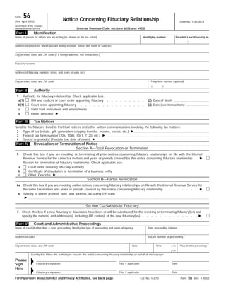 Form 56
OMB No. 1545-0013
Notice Concerning Fiduciary Relationship(Rev. April 2002)
Department of the Treasury
Internal Revenue Service (Internal Revenue Code sections 6036 and 6903)
Identification
Name of person for whom you are acting (as shown on the tax return) Identifying number
Address of person for whom you are acting (number, street, and room or suite no.)
City or town, state, and ZIP code (If a foreign address, see instructions.)
Fiduciary’s name
Address of fiduciary (number, street, and room or suite no.)
Telephone number (optional)City or town, state, and ZIP code
Authority
Authority for fiduciary relationship. Check applicable box:1
(2) Date of deathWill and codicils or court order appointing fiduciarya(1)
(2) Date (see instructions)Court order appointing fiduciaryb(1)
Valid trust instrument and amendmentsc
Other. Describe ᮣd
Tax Notices
Send to the fiduciary listed in Part I all notices and other written communications involving the following tax matters:
Type of tax (estate, gift, generation-skipping transfer, income, excise, etc.) ᮣ2
Federal tax form number (706, 1040, 1041, 1120, etc.) ᮣ3
Year(s) or period(s) (if estate tax, date of death) ᮣ4
Revocation or Termination of Notice
Section A—Total Revocation or Termination
Check this box if you are revoking or terminating all prior notices concerning fiduciary relationships on file with the Internal
Revenue Service for the same tax matters and years or periods covered by this notice concerning fiduciary relationship ᮣ
5
Reason for termination of fiduciary relationship. Check applicable box:
Court order revoking fiduciary authoritya
Certificate of dissolution or termination of a business entityb
Other. Describe ᮣc
Section B—Partial Revocation
Check this box if you are revoking earlier notices concerning fiduciary relationships on file with the Internal Revenue Service for
the same tax matters and years or periods covered by this notice concerning fiduciary relationship ᮣ
6a
Specify to whom granted, date, and address, including ZIP code.
ᮣ
b
Section C—Substitute Fiduciary
Check this box if a new fiduciary or fiduciaries have been or will be substituted for the revoking or terminating fiduciary(ies) and
specify the name(s) and address(es), including ZIP code(s), of the new fiduciary(ies) ᮣ
7
Court and Administrative Proceedings
Name of court (if other than a court proceeding, identify the type of proceeding and name of agency) Date proceeding initiated
Docket number of proceedingAddress of court
City or town, state, and ZIP code Date Time a.m. Place of other proceedings
p.m.
I certify that I have the authority to execute this notice concerning fiduciary relationship on behalf of the taxpayer.
Please
Sign
Here
ᮣ Fiduciary’s signature Title, if applicable Date
ᮣ DateTitle, if applicableFiduciary’s signature
For Paperwork Reduction Act and Privacy Act Notice, see back page. Form 56 (Rev. 4-2002)
Part V
Part IV
Part I
Part II
Part III
( )
Cat. No. 16375I
Decedent’s social security no.
 