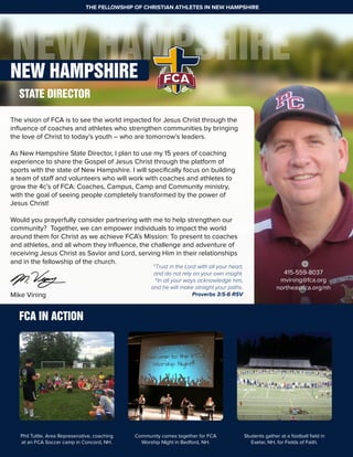 NEW HAMPSHIRENEW HAMPSHIRE
The vision of FCA is to see the world impacted for Jesus Christ through the
influence of coaches and athletes who strengthen communities by bringing
the love of Christ to today’s youth – who are tomorrow’s leaders.
As New Hampshire State Director, I plan to use my 15 years of coaching
experience to share the Gospel of Jesus Christ through the platform of
sports with the state of New Hampshire. I will specifically focus on building
a team of staff and volunteers who will work with coaches and athletes to
grow the 4c’s of FCA: Coaches, Campus, Camp and Community ministry,
with the goal of seeing people completely transformed by the power of
Jesus Christ!
Would you prayerfully consider partnering with me to help strengthen our
community? Together, we can empower individuals to impact the world
around them for Christ as we achieve FCA’s Mission: To present to coaches
and athletes, and all whom they influence, the challenge and adventure of
receiving Jesus Christ as Savior and Lord, serving Him in their relationships
and in the fellowship of the church.
Mike Vining
THE FELLOWSHIP OF CHRISTIAN ATHLETES IN NEW HAMPSHIRE
STATE DIRECTOR
415-559-8037
mvining@fca.org
northeastfca.org/nh
5
Trust in the Lord with all your heart,
and do not rely on your own insight.
6
In all your ways acknowledge him,
and he will make straight your paths.
Proverbs 3:5-6 RSV
Phil Tuttle, Area Represenative, coaching
at an FCA Soccer camp in Concord, NH.
Community comes together for FCA
Worship NIght in Bedford, NH.
Students gather at a football field in
Exetar, NH, for Fields of Faith.
FCA IN ACTION
 