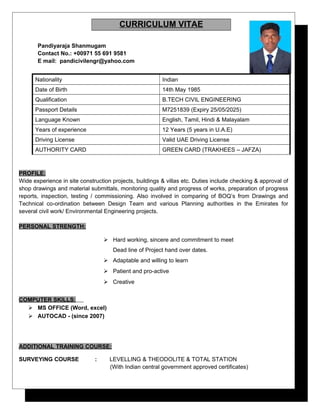 CURRICULUM VITAE
Pandiyaraja Shanmugam
Contact No.: +00971 55 691 9581
E mail: pandicivilengr@yahoo.com
Nationality Indian
Date of Birth 14th May 1985
Qualification B.TECH CIVIL ENGINEERING
Passport Details M7251839 (Expiry 25/05/2025)
Language Known English, Tamil, Hindi & Malayalam
Years of experience 12 Years (5 years in U.A.E)
Driving License Valid UAE Driving License
AUTHORITY CARD GREEN CARD (TRAKHEES – JAFZA)
PROFILE:
Wide experience in site construction projects, buildings & villas etc. Duties include checking & approval of
shop drawings and material submittals, monitoring quality and progress of works, preparation of progress
reports, inspection, testing / commissioning. Also involved in comparing of BOQ’s from Drawings and
Technical co-ordination between Design Team and various Planning authorities in the Emirates for
several civil work/ Environmental Engineering projects.
PERSONAL STRENGTH:
 Hard working, sincere and commitment to meet
Dead line of Project hand over dates.
 Adaptable and willing to learn
 Patient and pro-active
 Creative
COMPUTER SKILLS:
 MS OFFICE (Word, excel)
 AUTOCAD - (since 2007)
ADDITIONAL TRAINING COURSE:
SURVEYING COURSE : LEVELLING & THEODOLITE & TOTAL STATION
(With Indian central government approved certificates)
 