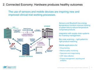 11The information contained in this document is proprietary. Copyright © 2015 Capgemini. All rights reserved.
2. Connected Economy: Hardware produces healthy outcomes
The use of sensors and mobile devices are inspiring new and
improved clinical trial working processes.
Sensors and Bluetooth low energy
temperature monitors improve tracking
of patient kits to reduce temperature
comprised products.
Integration with supply chain systems
for inventory management.
Bar code scanning – right patient to
right product matching.
Mobile applications for:
• Drug tracking
• Medical safety monitoring
• Specimen and image testing
• CRF data collection
• Project management, reporting and
analytics.
 